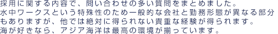 採用に関する内容で問い合わせの多い質問をまとめました。水中ワークスという特殊性のため一般的な会社と勤務形態が異なる部分もありますが、他では絶対に得られない貴重な経験が得られます。海が好きなら、アジア海洋は最高の環境が揃っています。